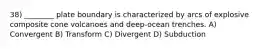 38) ________ plate boundary is characterized by arcs of explosive composite cone volcanoes and deep-ocean trenches. A) Convergent B) Transform C) Divergent D) Subduction