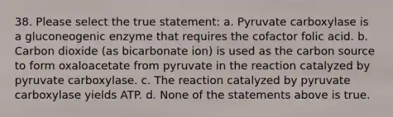 38. Please select the true statement: a. Pyruvate carboxylase is a gluconeogenic enzyme that requires the cofactor folic acid. b. Carbon dioxide (as bicarbonate ion) is used as the carbon source to form oxaloacetate from pyruvate in the reaction catalyzed by pyruvate carboxylase. c. The reaction catalyzed by pyruvate carboxylase yields ATP. d. None of the statements above is true.