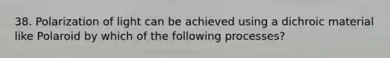 38. Polarization of light can be achieved using a dichroic material like Polaroid by which of the following processes?