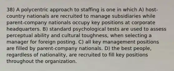 38) A polycentric approach to staffing is one in which A) host-country nationals are recruited to manage subsidiaries while parent-company nationals occupy key positions at corporate headquarters. B) standard psychological tests are used to assess perceptual ability and cultural toughness, when selecting a manager for foreign posting. C) all key management positions are filled by parent-company nationals. D) the best people, regardless of nationality, are recruited to fill key positions throughout the organization.