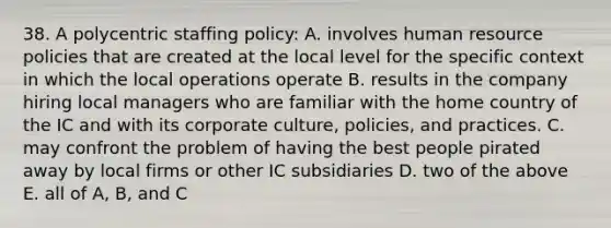 38. A polycentric staffing policy: A. involves human resource policies that are created at the local level for the specific context in which the local operations operate B. results in the company hiring local managers who are familiar with the home country of the IC and with its corporate culture, policies, and practices. C. may confront the problem of having the best people pirated away by local firms or other IC subsidiaries D. two of the above E. all of A, B, and C