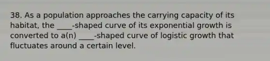 38. As a population approaches the carrying capacity of its habitat, the ____-shaped curve of its exponential growth is converted to a(n) ____-shaped curve of logistic growth that fluctuates around a certain level.