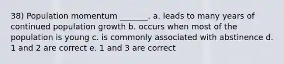 38) Population momentum _______. a. leads to many years of continued population growth b. occurs when most of the population is young c. is commonly associated with abstinence d. 1 and 2 are correct e. 1 and 3 are correct