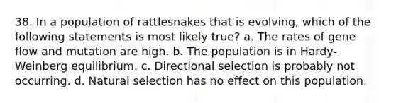 38. In a population of rattlesnakes that is evolving, which of the following statements is most likely true? a. The rates of gene flow and mutation are high. b. The population is in Hardy-Weinberg equilibrium. c. Directional selection is probably not occurring. d. Natural selection has no effect on this population.