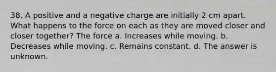 38. A positive and a negative charge are initially 2 cm apart. What happens to the force on each as they are moved closer and closer together? The force a. Increases while moving. b. Decreases while moving. c. Remains constant. d. The answer is unknown.