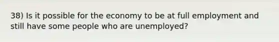 38) Is it possible for the economy to be at full employment and still have some people who are unemployed?