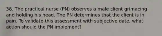 38. The practical nurse (PN) observes a male client grimacing and holding his head. The PN determines that the client is in pain. To validate this assessment with subjective date, what action should the PN implement?