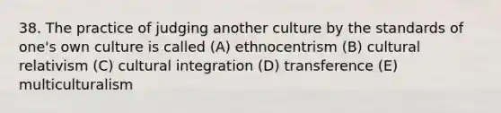 38. The practice of judging another culture by the standards of one's own culture is called (A) ethnocentrism (B) cultural relativism (C) cultural integration (D) transference (E) multiculturalism