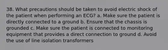 38. What precautions should be taken to avoid electric shock of the patient when performing an ECG? a. Make sure the patient is directly connected to a ground b. Ensure that the chassis is grounded c. Make sure the patient is connected to monitoring equipment that provides a direct connection to ground d. Avoid the use of line isolation transformers