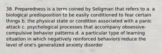 38. Preparedness is a term coined by Seligman that refers to a. a biological predisposition to be easily conditioned to fear certain things b. the physical state or condition associated with a panic attack c. psychological processes that accompany obsessive-compulsive behavior patterns d. a particular type of learning situation in which negatively reinforced behaviors reduce the level of one's generalized anxiety disorder