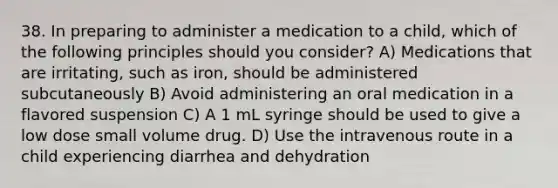 38. In preparing to administer a medication to a child, which of the following principles should you consider? A) Medications that are irritating, such as iron, should be administered subcutaneously B) Avoid administering an oral medication in a flavored suspension C) A 1 mL syringe should be used to give a low dose small volume drug. D) Use the intravenous route in a child experiencing diarrhea and dehydration