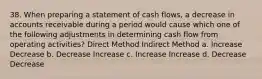 38. When preparing a statement of cash flows, a decrease in accounts receivable during a period would cause which one of the following adjustments in determining cash flow from operating activities? Direct Method Indirect Method a. Increase Decrease b. Decrease Increase c. Increase Increase d. Decrease Decrease