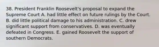 38. President Franklin Roosevelt's proposal to expand the Supreme Court A. had little effect on future rulings by the Court. B. did little political damage to his administration. C. drew significant support from conservatives. D. was eventually defeated in Congress. E. gained Roosevelt the support of southern Democrats.