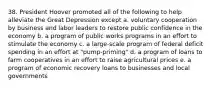 38. President Hoover promoted all of the following to help alleviate the Great Depression except a. voluntary cooperation by business and labor leaders to restore public confidence in the economy b. a program of public works programs in an effort to stimulate the economy c. a large-scale program of federal deficit spending in an effort at "pump-priming" d. a program of loans to farm cooperatives in an effort to raise agricultural prices e. a program of economic recovery loans to businesses and local governments