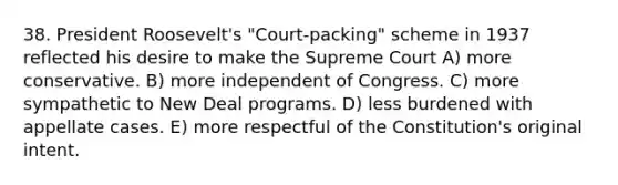 38. President Roosevelt's "Court-packing" scheme in 1937 reflected his desire to make the Supreme Court A) more conservative. B) more independent of Congress. C) more sympathetic to New Deal programs. D) less burdened with appellate cases. E) more respectful of the Constitution's original intent.