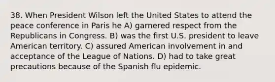 38. When President Wilson left the United States to attend the peace conference in Paris he A) garnered respect from the Republicans in Congress. B) was the first U.S. president to leave American territory. C) assured American involvement in and acceptance of the League of Nations. D) had to take great precautions because of the Spanish flu epidemic.