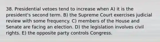 38. Presidential vetoes tend to increase when A) it is the president's second term. B) the Supreme Court exercises judicial review with some frequency. C) members of the House and Senate are facing an election. D) the legislation involves civil rights. E) the opposite party controls Congress.