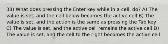 38) What does pressing the Enter key while in a cell, do? A) The value is set, and the cell below becomes the active cell B) The value is set, and the action is the same as pressing the Tab key C) The value is set, and the active cell remains the active cell D) The value is set, and the cell to the right becomes the active cell