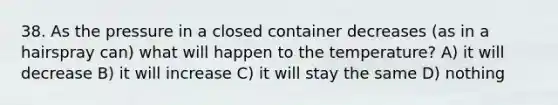 38. As the pressure in a closed container decreases (as in a hairspray can) what will happen to the temperature? A) it will decrease B) it will increase C) it will stay the same D) nothing