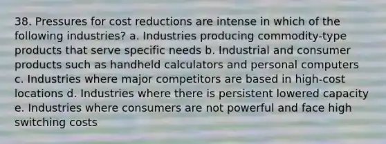 38. Pressures for cost reductions are intense in which of the following industries? a. Industries producing commodity-type products that serve specific needs b. Industrial and consumer products such as handheld calculators and personal computers c. Industries where major competitors are based in high-cost locations d. Industries where there is persistent lowered capacity e. Industries where consumers are not powerful and face high switching costs