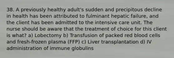 38. A previously healthy adult's sudden and precipitous decline in health has been attributed to fulminant hepatic failure, and the client has been admitted to the intensive care unit. The nurse should be aware that the treatment of choice for this client is what? a) Lobectomy b) Transfusion of packed red blood cells and fresh-frozen plasma (FFP) c) Liver transplantation d) IV administration of immune globulins