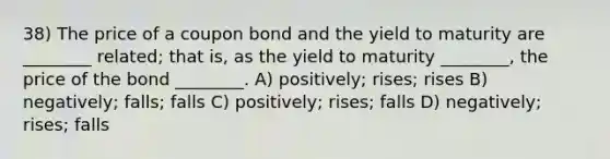 38) The price of a coupon bond and the yield to maturity are ________ related; that is, as the yield to maturity ________, the price of the bond ________. A) positively; rises; rises B) negatively; falls; falls C) positively; rises; falls D) negatively; rises; falls