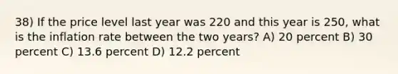 38) If the price level last year was 220 and this year is 250, what is the inflation rate between the two years? A) 20 percent B) 30 percent C) 13.6 percent D) 12.2 percent