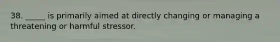 38. _____ is primarily aimed at directly changing or managing a threatening or harmful stressor.