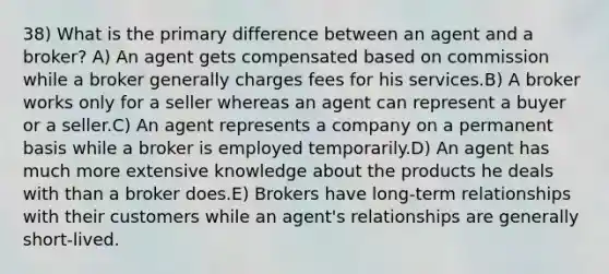 38) What is the primary difference between an agent and a broker? A) An agent gets compensated based on commission while a broker generally charges fees for his services.B) A broker works only for a seller whereas an agent can represent a buyer or a seller.C) An agent represents a company on a permanent basis while a broker is employed temporarily.D) An agent has much more extensive knowledge about the products he deals with than a broker does.E) Brokers have long-term relationships with their customers while an agent's relationships are generally short-lived.