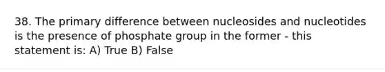 38. The primary difference between nucleosides and nucleotides is the presence of phosphate group in the former - this statement is: A) True B) False