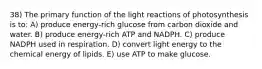 38) The primary function of the light reactions of photosynthesis is to: A) produce energy-rich glucose from carbon dioxide and water. B) produce energy-rich ATP and NADPH. C) produce NADPH used in respiration. D) convert light energy to the chemical energy of lipids. E) use ATP to make glucose.