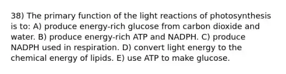 38) The primary function of the light reactions of photosynthesis is to: A) produce energy-rich glucose from carbon dioxide and water. B) produce energy-rich ATP and NADPH. C) produce NADPH used in respiration. D) convert light energy to the chemical energy of lipids. E) use ATP to make glucose.