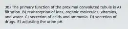 38) The primary function of the proximal convoluted tubule is A) filtration. B) reabsorption of ions, organic molecules, vitamins, and water. C) secretion of acids and ammonia. D) secretion of drugs. E) adjusting the urine pH.