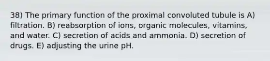 38) The primary function of the proximal convoluted tubule is A) filtration. B) reabsorption of ions, organic molecules, vitamins, and water. C) secretion of acids and ammonia. D) secretion of drugs. E) adjusting the urine pH.