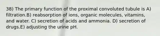 38) The primary function of the proximal convoluted tubule is A) filtration.B) reabsorption of ions, organic molecules, vitamins, and water. C) secretion of acids and ammonia. D) secretion of drugs.E) adjusting the urine pH.