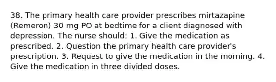 38. The primary health care provider prescribes mirtazapine (Remeron) 30 mg PO at bedtime for a client diagnosed with depression. The nurse should: 1. Give the medication as prescribed. 2. Question the primary health care provider's prescription. 3. Request to give the medication in the morning. 4. Give the medication in three divided doses.