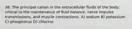 38. The principal cation in the extracellular fluids of the body; critical to the maintenance of fluid balance, nerve impulse transmissions, and muscle contractions. A) sodium B) potassium C) phosphorus D) chlorine