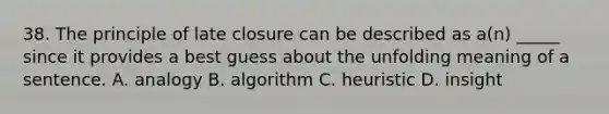 38. The principle of late closure can be described as a(n) _____ since it provides a best guess about the unfolding meaning of a sentence. A. analogy B. algorithm C. heuristic D. insight