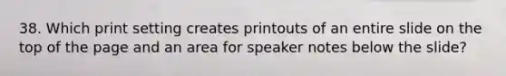 38. Which print setting creates printouts of an entire slide on the top of the page and an area for speaker notes below the slide?