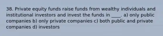 38. Private equity funds raise funds from wealthy individuals and institutional investors and invest the funds in ____. a) only public companies b) only private companies c) both public and private companies d) investors