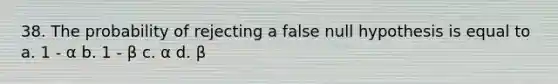 38. The probability of rejecting a false null hypothesis is equal to a. 1 - α b. 1 - β c. α d. β