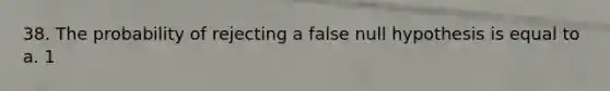 38. The probability of rejecting a false null hypothesis is equal to a. 1