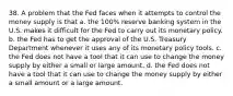 38. A problem that the Fed faces when it attempts to control the money supply is that a. the 100% reserve banking system in the U.S. makes it difficult for the Fed to carry out its monetary policy. b. the Fed has to get the approval of the U.S. Treasury Department whenever it uses any of its monetary policy tools. c. the Fed does not have a tool that it can use to change the money supply by either a small or large amount. d. the Fed does not have a tool that it can use to change the money supply by either a small amount or a large amount.