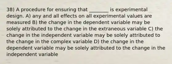 38) A procedure for ensuring that ________ is experimental design. A) any and all effects on all experimental values are measured B) the change in the dependent variable may be solely attributed to the change in the extraneous variable C) the change in the independent variable may be solely attributed to the change in the complex variable D) the change in the dependent variable may be solely attributed to the change in the independent variable