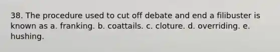 38. The procedure used to cut off debate and end a filibuster is known as a. franking. b. coattails. c. cloture. d. overriding. e. hushing.