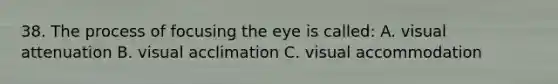 38. The process of focusing the eye is called: A. visual attenuation B. visual acclimation C. visual accommodation