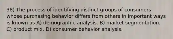 38) The process of identifying distinct groups of consumers whose purchasing behavior differs from others in important ways is known as A) demographic analysis. B) market segmentation. C) product mix. D) consumer behavior analysis.