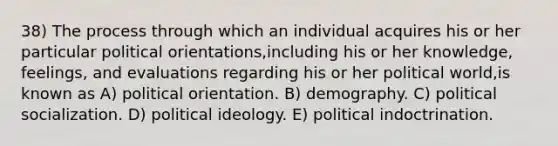 38) The process through which an individual acquires his or her particular political orientations,including his or her knowledge, feelings, and evaluations regarding his or her political world,is known as A) political orientation. B) demography. C) political socialization. D) political ideology. E) political indoctrination.