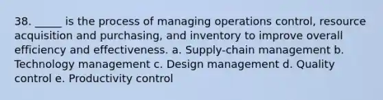 38. _____ is the process of managing operations control, resource acquisition and purchasing, and inventory to improve overall efficiency and effectiveness. a. Supply-chain management b. Technology management c. Design management d. Quality control e. Productivity control