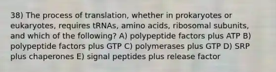 38) The process of translation, whether in prokaryotes or eukaryotes, requires tRNAs, amino acids, ribosomal subunits, and which of the following? A) polypeptide factors plus ATP B) polypeptide factors plus GTP C) polymerases plus GTP D) SRP plus chaperones E) signal peptides plus release factor